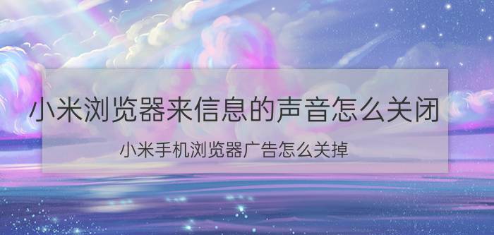 小米浏览器来信息的声音怎么关闭 小米手机浏览器广告怎么关掉？